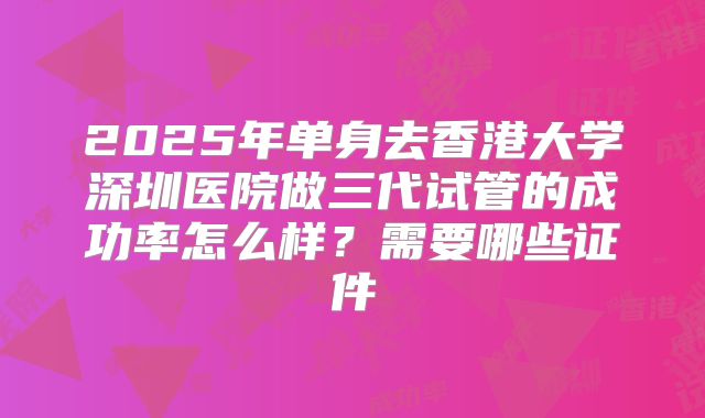 2025年单身去香港大学深圳医院做三代试管的成功率怎么样？需要哪些证件