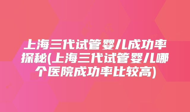上海三代试管婴儿成功率探秘(上海三代试管婴儿哪个医院成功率比较高)
