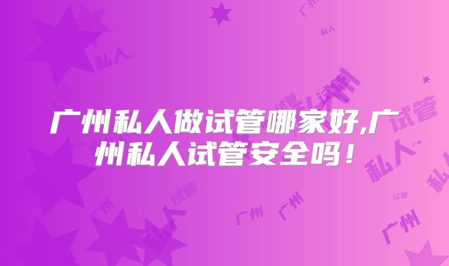 广州私人做试管哪家好,广州私人试管安全吗！