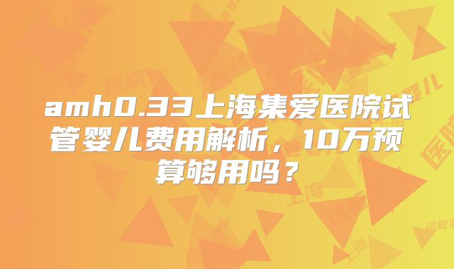 amh0.33上海集爱医院试管婴儿费用解析，10万预算够用吗？