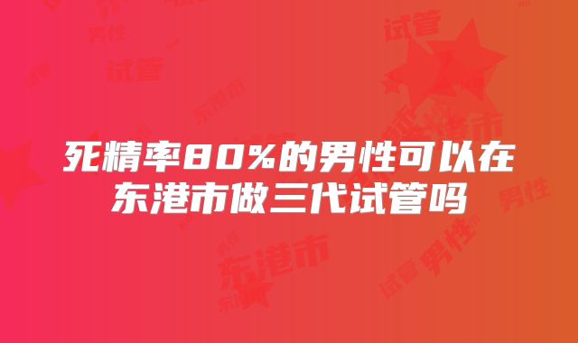 死精率80%的男性可以在东港市做三代试管吗