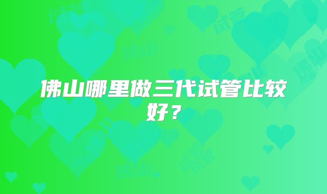 佛山哪里做三代试管比较好？