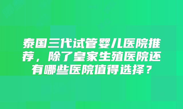 泰国三代试管婴儿医院推荐，除了皇家生殖医院还有哪些医院值得选择？