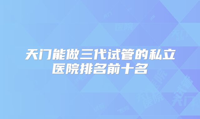 天门能做三代试管的私立医院排名前十名