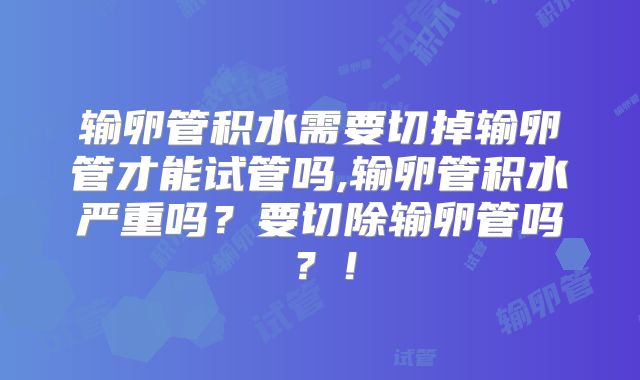 输卵管积水需要切掉输卵管才能试管吗,输卵管积水严重吗？要切除输卵管吗？！