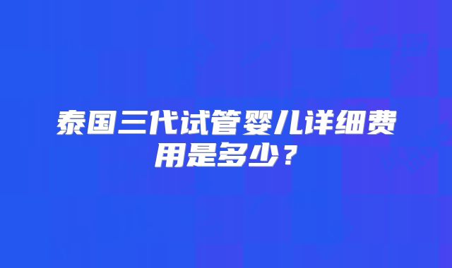 泰国三代试管婴儿详细费用是多少?