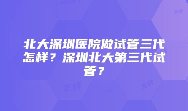 北大深圳医院做试管三代怎样？深圳北大第三代试管？