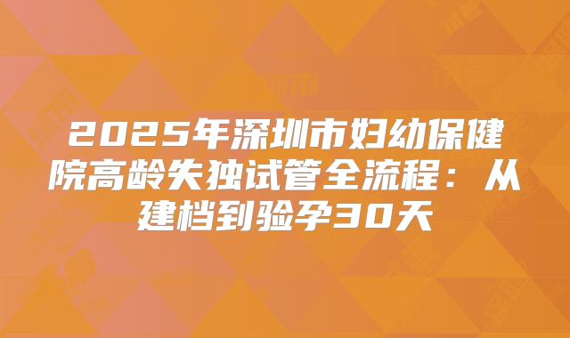 2025年深圳市妇幼保健院高龄失独试管全流程：从建档到验孕30天