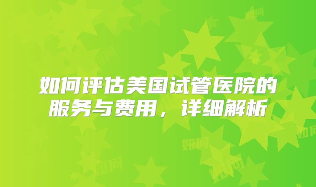 如何评估美国试管医院的服务与费用，详细解析
