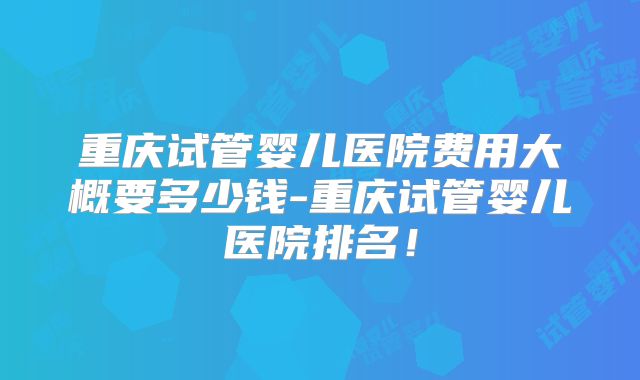 重庆试管婴儿医院费用大概要多少钱-重庆试管婴儿医院排名!