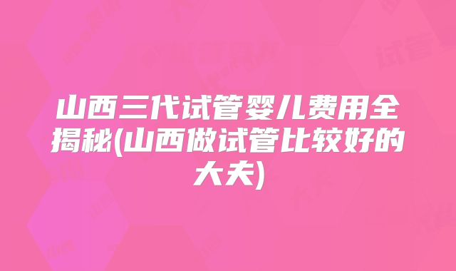 山西三代试管婴儿费用全揭秘(山西做试管比较好的大夫)