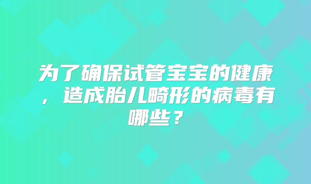 为了确保试管宝宝的健康，造成胎儿畸形的病毒有哪些？