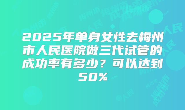 2025年单身女性去梅州市人民医院做三代试管的成功率有多少?可以达到50%