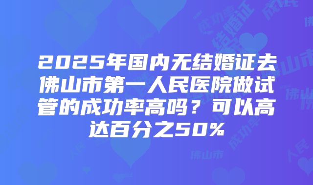 2025年国内无结婚证去佛山市第一人民医院做试管的成功率高吗？可以高达百分之50%