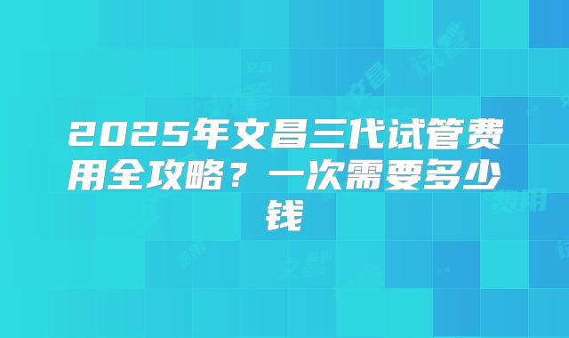 2025年文昌三代试管费用全攻略？一次需要多少钱