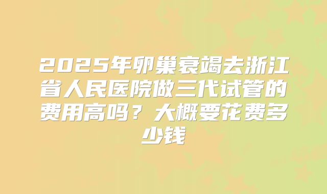 2025年卵巢衰竭去浙江省人民医院做三代试管的费用高吗？大概要花费多少钱