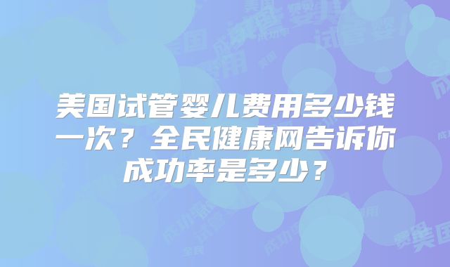 美国试管婴儿费用多少钱一次？全民健康网告诉你成功率是多少？