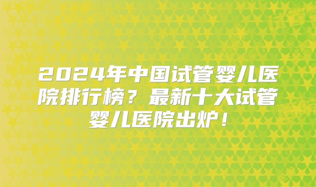 2024年中国试管婴儿医院排行榜？最新十大试管婴儿医院出炉！