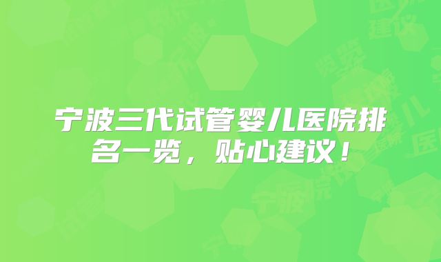 宁波三代试管婴儿医院排名一览，贴心建议！