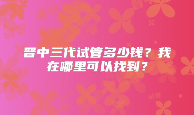 晋中三代试管多少钱？我在哪里可以找到？