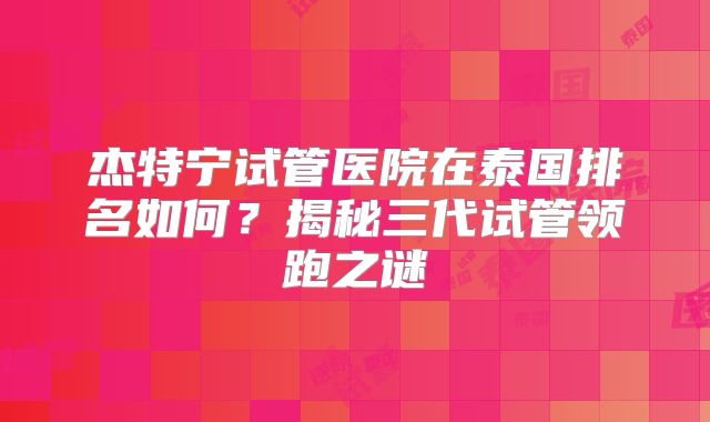 杰特宁试管医院在泰国排名如何?揭秘三代试管领跑之谜