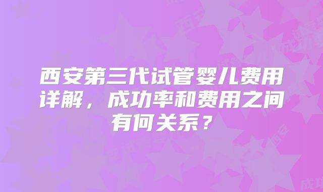 西安第三代试管婴儿费用详解，成功率和费用之间有何关系？