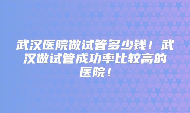 武汉医院做试管多少钱!武汉做试管成功率比较高的医院!