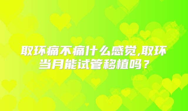 取环痛不痛什么感觉,取环当月能试管移植吗？