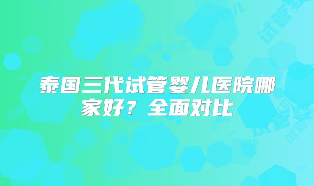 泰国三代试管婴儿医院哪家好？全面对比