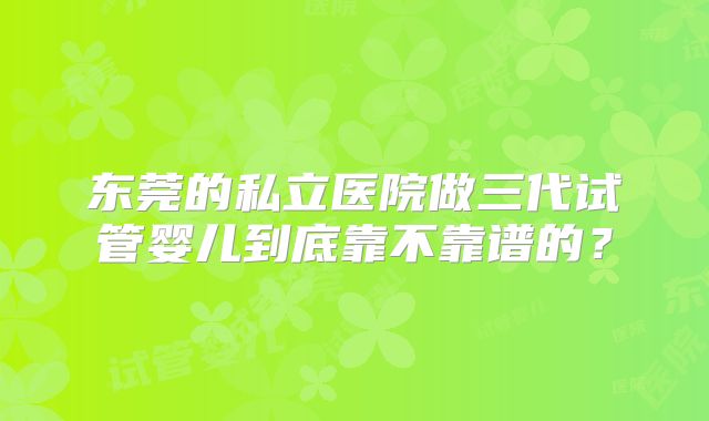 东莞的私立医院做三代试管婴儿到底靠不靠谱的？