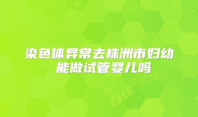 染色体异常去株洲市妇幼 能做试管婴儿吗