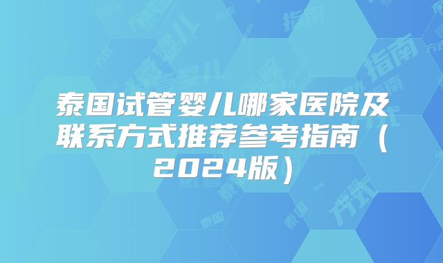 泰国试管婴儿哪家医院及联系方式推荐参考指南（2024版）