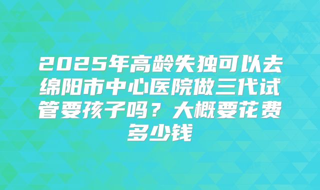 2025年高龄失独可以去绵阳市中心医院做三代试管要孩子吗？大概要花费多少钱