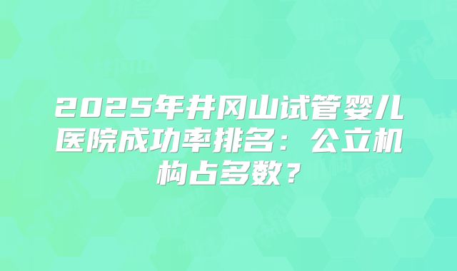 2025年井冈山试管婴儿医院成功率排名:公立机构占多数?
