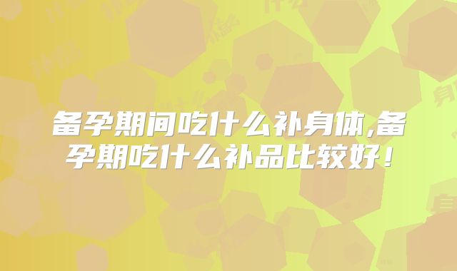 备孕期间吃什么补身体,备孕期吃什么补品比较好!