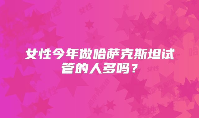 女性今年做哈萨克斯坦试管的人多吗？