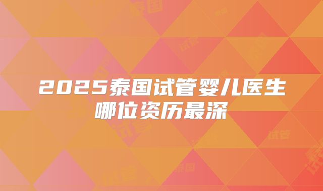 2025泰国试管婴儿医生哪位资历最深