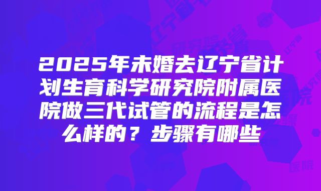 2025年未婚去辽宁省计划生育科学研究院附属医院做三代试管的流程是怎么样的？步骤有哪些