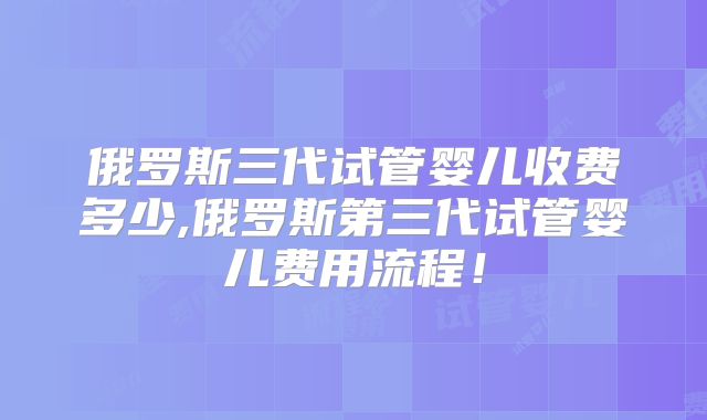 俄罗斯三代试管婴儿收费多少,俄罗斯第三代试管婴儿费用流程!