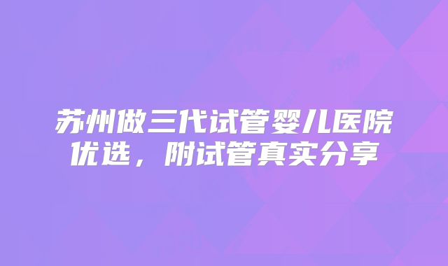 苏州做三代试管婴儿医院优选，附试管真实分享
