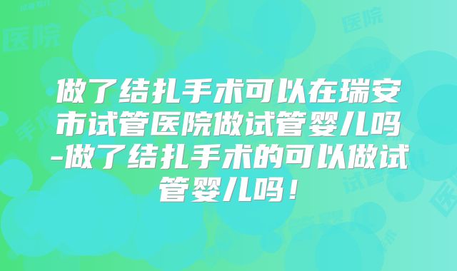 做了结扎手术可以在瑞安市试管医院做试管婴儿吗-做了结扎手术的可以做试管婴儿吗！