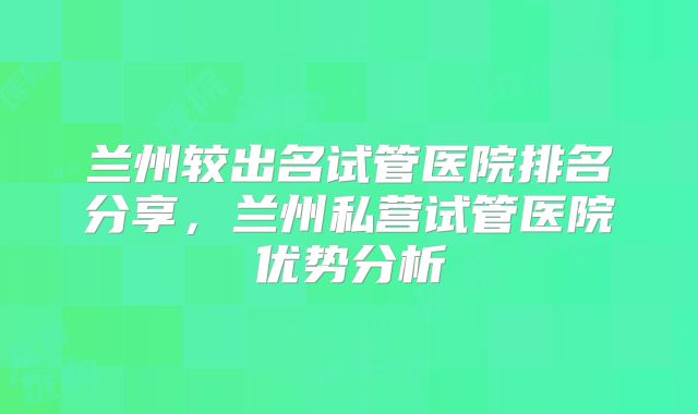 兰州较出名试管医院排名分享,兰州私营试管医院优势分析