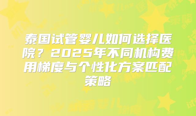 泰国试管婴儿如何选择医院？2025年不同机构费用梯度与个性化方案匹配策略