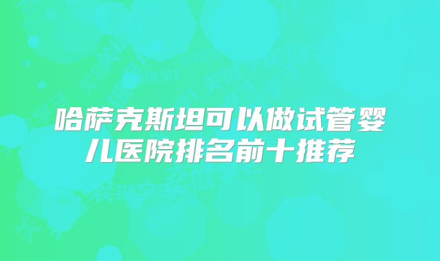 哈萨克斯坦可以做试管婴儿医院排名前十推荐