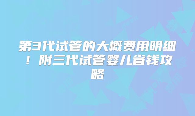第3代试管的大概费用明细！附三代试管婴儿省钱攻略