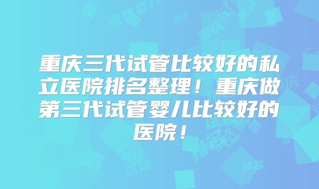 重庆三代试管比较好的私立医院排名整理！重庆做第三代试管婴儿比较好的医院！