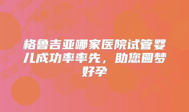 格鲁吉亚哪家医院试管婴儿成功率率先，助您圆梦好孕