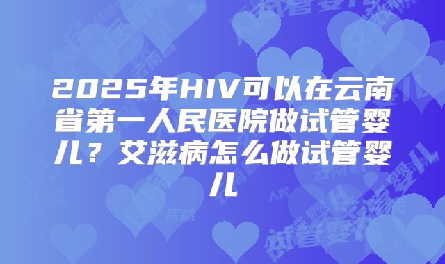 2025年HIV可以在云南省第一人民医院做试管婴儿?艾滋病怎么做试管婴儿