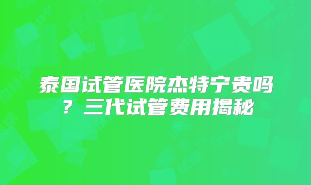 泰国试管医院杰特宁贵吗？三代试管费用揭秘