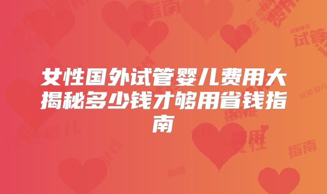 女性国外试管婴儿费用大揭秘多少钱才够用省钱指南